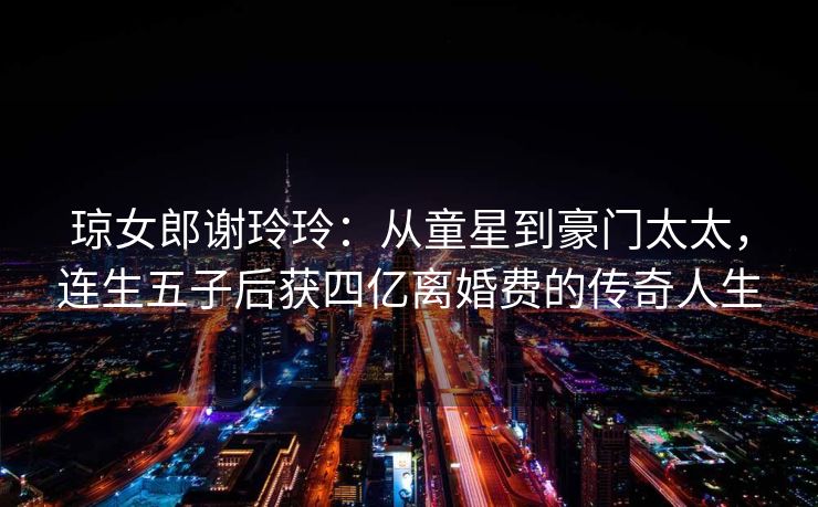 琼女郎谢玲玲:从童星到豪门太太,连生五子后获四亿离婚费的传奇人生 琼女郎谢玲玲:从童星到豪门太太,连生五子后获四亿离婚费的传奇人生