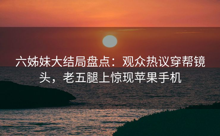 六姊妹大结局盘点:观众热议穿帮镜头,老五腿上惊现苹果手机 六姊妹大结局盘点:观众热议穿帮镜头,老五腿上惊现苹果手机