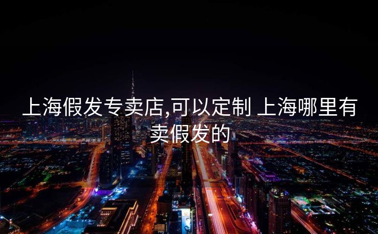 上海假发专卖店,可以定制 上海哪里有卖假发的