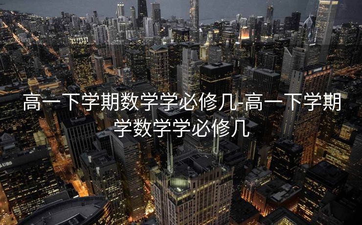 高一下学期数学学必修几-高一下学期学数学学必修几 高一下学期数学学必修几-高一下学期学数学学必修几