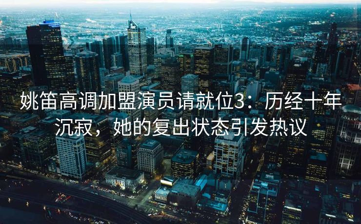 姚笛高调加盟演员请就位3:历经十年沉寂,她的复出状态引发热议 姚笛高调加盟演员请就位3:历经十年沉寂,她的复出状态引发热议