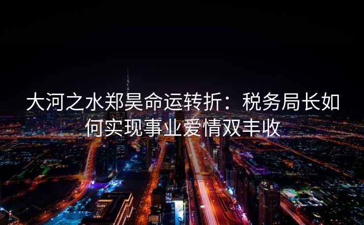 大河之水郑昊命运转折:税务局长如何实现事业爱情双丰收 大河之水郑昊命运转折:税务局长如何实现事业爱情双丰收