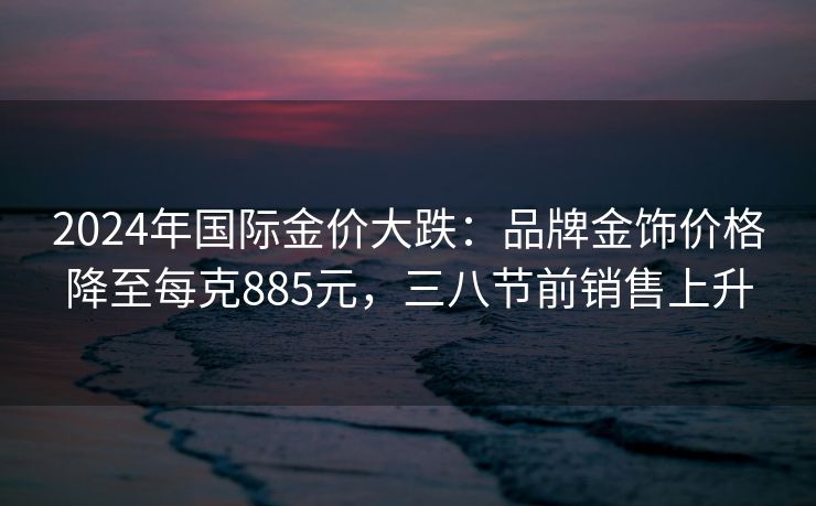 2024年国际金价大跌:品牌金饰价格降至每克885元,三八节前销售上升 2024年国际金价大跌:品牌金饰价格降至每克885元,三八节前销售上升