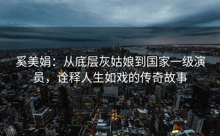 奚美娟:从底层灰姑娘到国家一级演员,诠释人生如戏的传奇故事 奚美娟:从底层灰姑娘到国家一级演员,诠释人生如戏的传奇故事