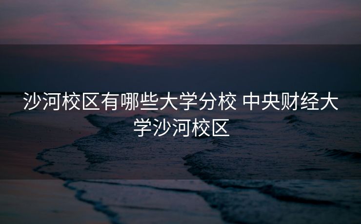 沙河校区有哪些大学分校 中央财经大学沙河校区 沙河校区有哪些大学分校 中央财经大学沙河校区