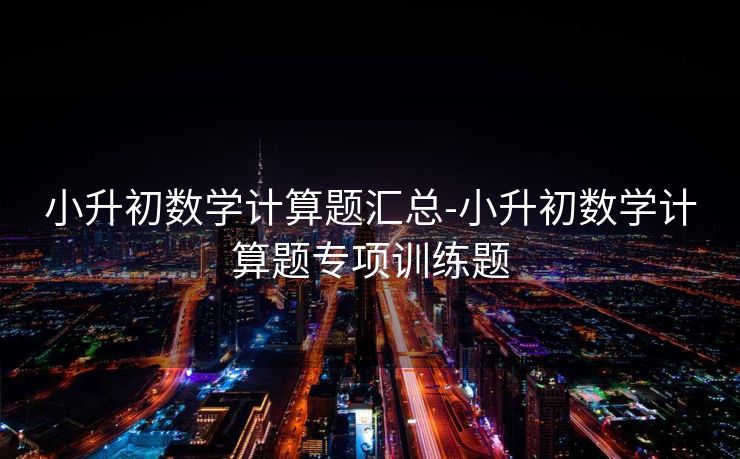 小升初数学计算题汇总-小升初数学计算题专项训练题 小升初数学计算题汇总-小升初数学计算题专项训练题