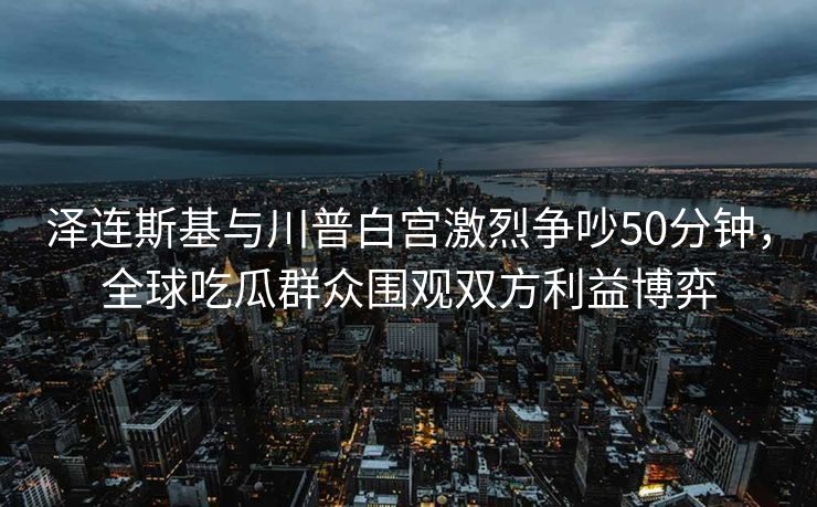 泽连斯基与川普白宫激烈争吵50分钟，全球吃瓜群众围观双方利益博弈