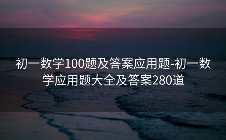 初一数学100题及答案应用题-初一数学应用题大全及答案280道 初一数学100题及答案应用题-初一数学应用题大全及答案280道