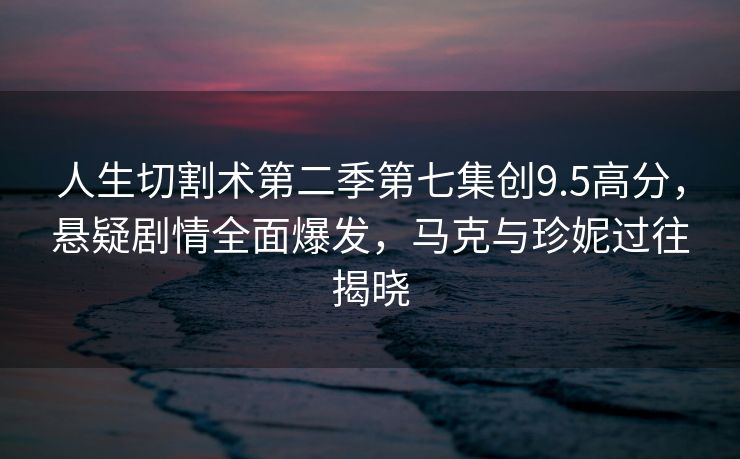 人生切割术第二季第七集创9.5高分，悬疑剧情全面爆发，马克与珍妮过往揭晓