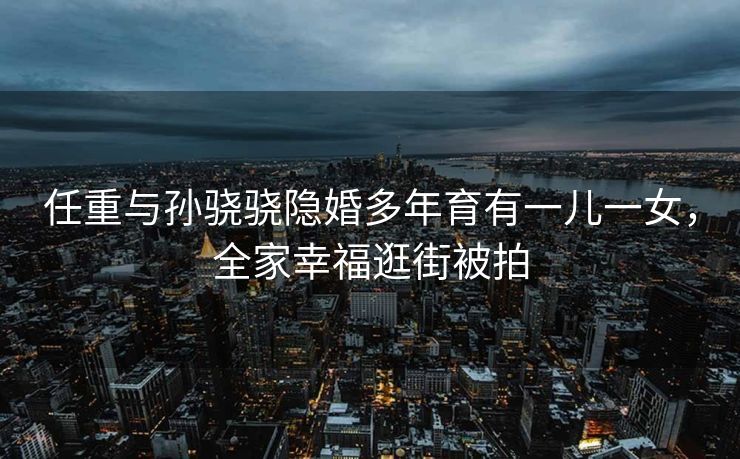 任重与孙骁骁隐婚多年育有一儿一女,全家幸福逛街被拍 任重与孙骁骁隐婚多年育有一儿一女,全家幸福逛街被拍