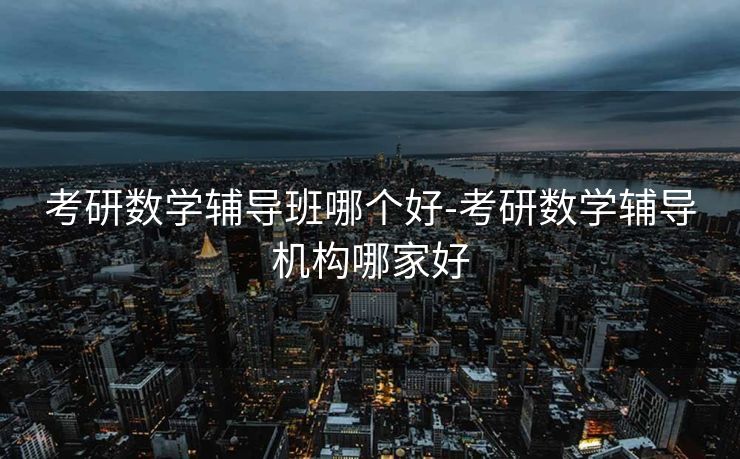 考研数学辅导班哪个好-考研数学辅导机构哪家好 考研数学辅导班哪个好-考研数学辅导机构哪家好