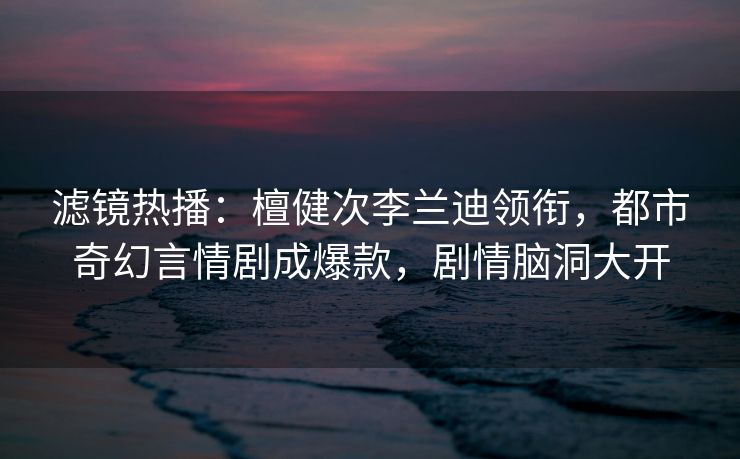 滤镜热播:檀健次李兰迪领衔,都市奇幻言情剧成爆款,剧情脑洞大开 滤镜热播:檀健次李兰迪领衔,都市奇幻言情剧成爆款,剧情脑洞大开