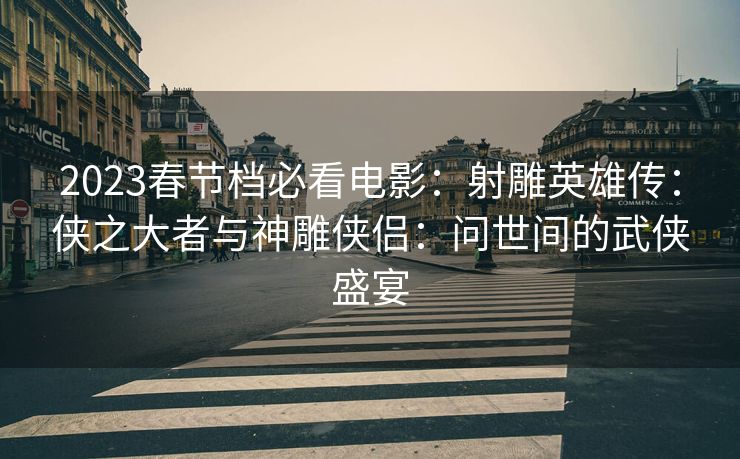 2023春节档必看电影：射雕英雄传：侠之大者与神雕侠侣：问世间的武侠盛宴