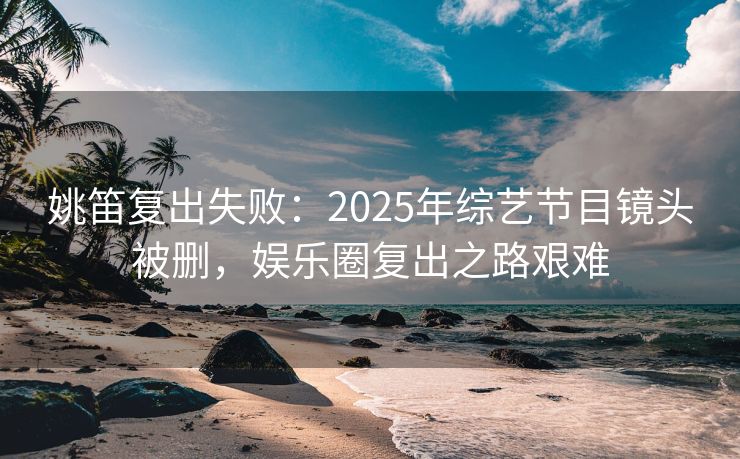 姚笛复出失败:2025年综艺节目镜头被删,娱乐圈复出之路艰难 姚笛复出失败:2025年综艺节目镜头被删,娱乐圈复出之路艰难