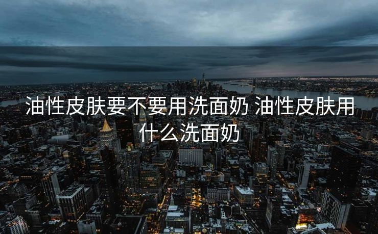 油性皮肤要不要用洗面奶 油性皮肤用什么洗面奶