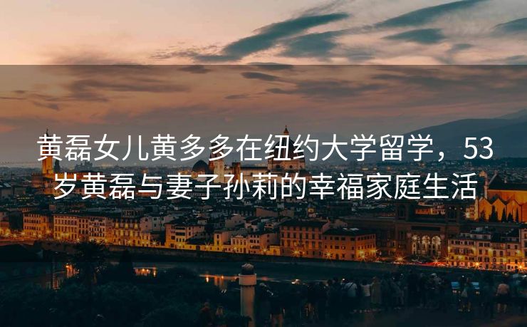 黄磊女儿黄多多在纽约大学留学,53岁黄磊与妻子孙莉的幸福家庭生活 黄磊女儿黄多多在纽约大学留学,53岁黄磊与妻子孙莉的幸福家庭生活