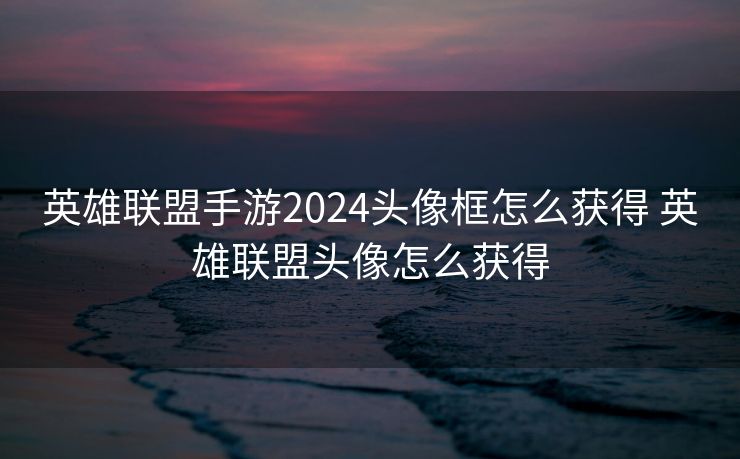 英雄联盟手游2024头像框怎么获得 英雄联盟头像怎么获得 英雄联盟手游2024头像框怎么获得 英雄联盟头像怎么获得