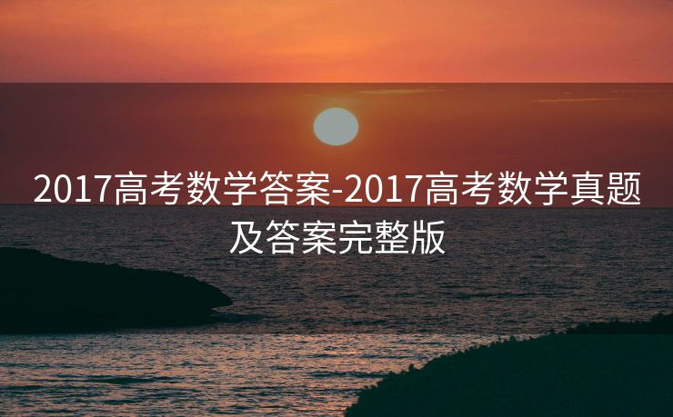 2017高考数学答案-2017高考数学真题及答案完整版 2017高考数学答案-2017高考数学真题及答案完整版
