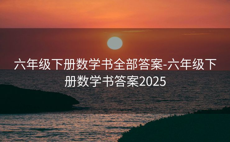 六年级下册数学书全部答案-六年级下册数学书答案2025 六年级下册数学书全部答案-六年级下册数学书答案2025