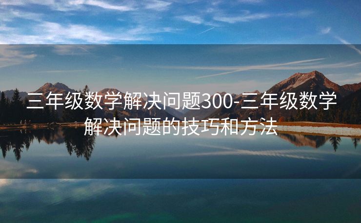 三年级数学解决问题300-三年级数学解决问题的技巧和方法 三年级数学解决问题300-三年级数学解决问题的技巧和方法