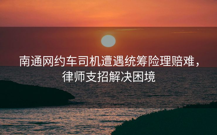南通网约车司机遭遇统筹险理赔难,律师支招解决困境 南通网约车司机遭遇统筹险理赔难,律师支招解决困境