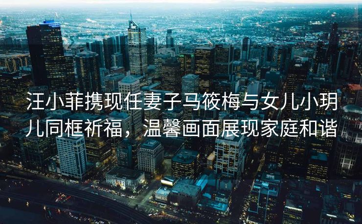 汪小菲携现任妻子马筱梅与女儿小玥儿同框祈福,温馨画面展现家庭和谐 汪小菲携现任妻子马筱梅与女儿小玥儿同框祈福,温馨画面展现家庭和谐