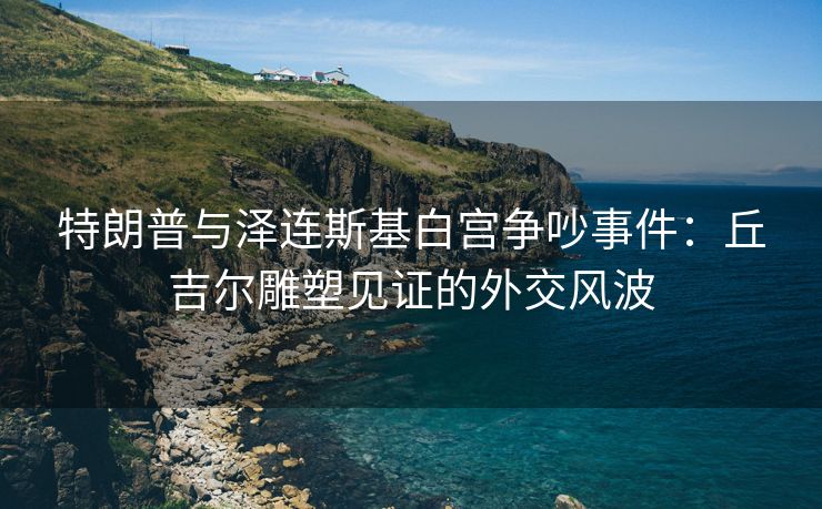 特朗普与泽连斯基白宫争吵事件：丘吉尔雕塑见证的外交风波